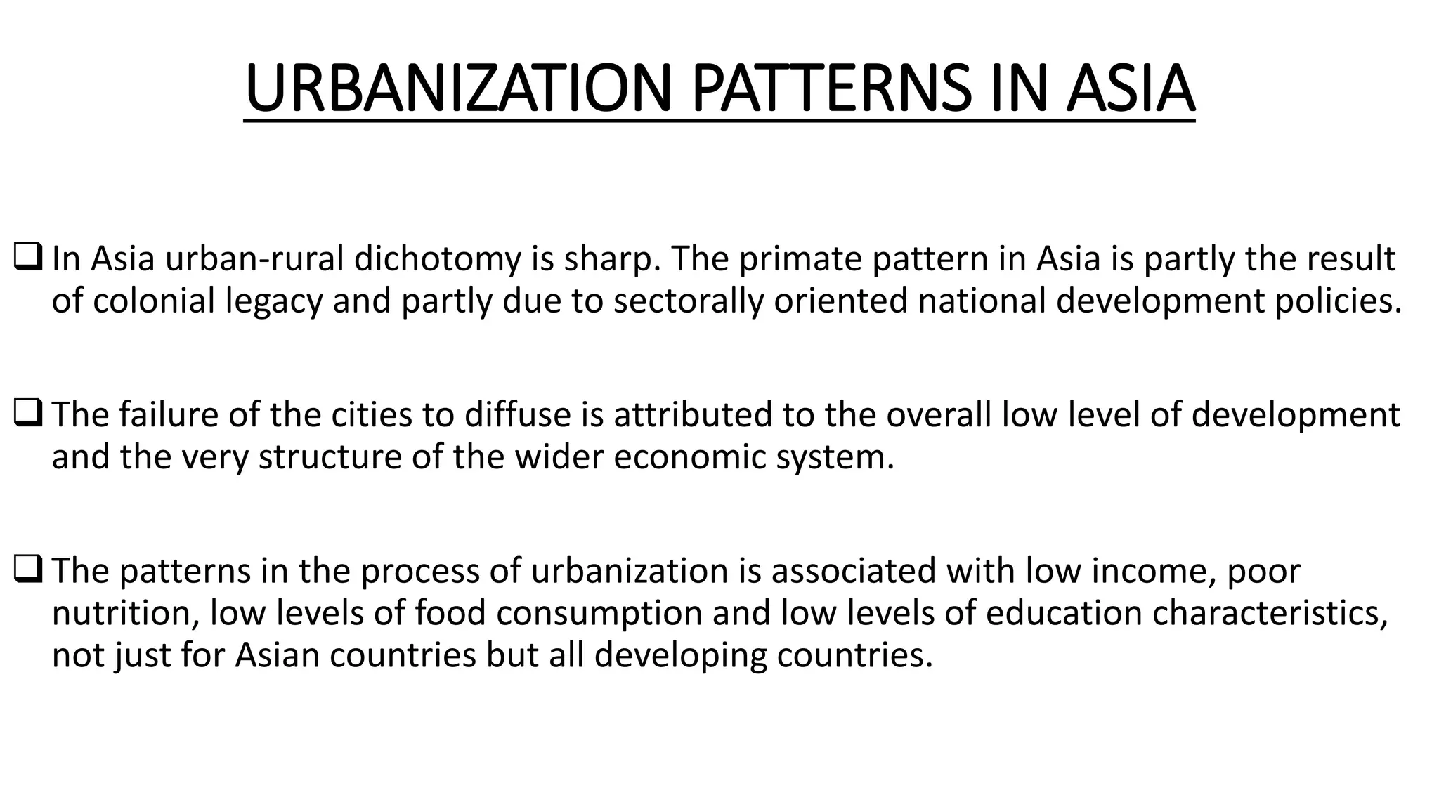 URBANIZATION PATTERNS IN ASIA
In Asia urban-rural dichotomy is sharp. The primate pattern in Asia is partly the result
of colonial legacy and partly due to sectorally oriented national development policies.
The failure of the cities to diffuse is attributed to the overall low level of development
and the very structure of the wider economic system.
The patterns in the process of urbanization is associated with low income, poor
nutrition, low levels of food consumption and low levels of education characteristics,
not just for Asian countries but all developing countries.
 
