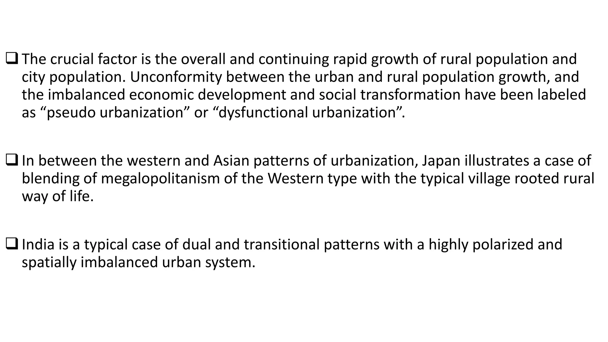 The crucial factor is the overall and continuing rapid growth of rural population and
city population. Unconformity between the urban and rural population growth, and
the imbalanced economic development and social transformation have been labeled
as “pseudo urbanization” or “dysfunctional urbanization”.
In between the western and Asian patterns of urbanization, Japan illustrates a case of
blending of megalopolitanism of the Western type with the typical village rooted rural
way of life.
India is a typical case of dual and transitional patterns with a highly polarized and
spatially imbalanced urban system.
 