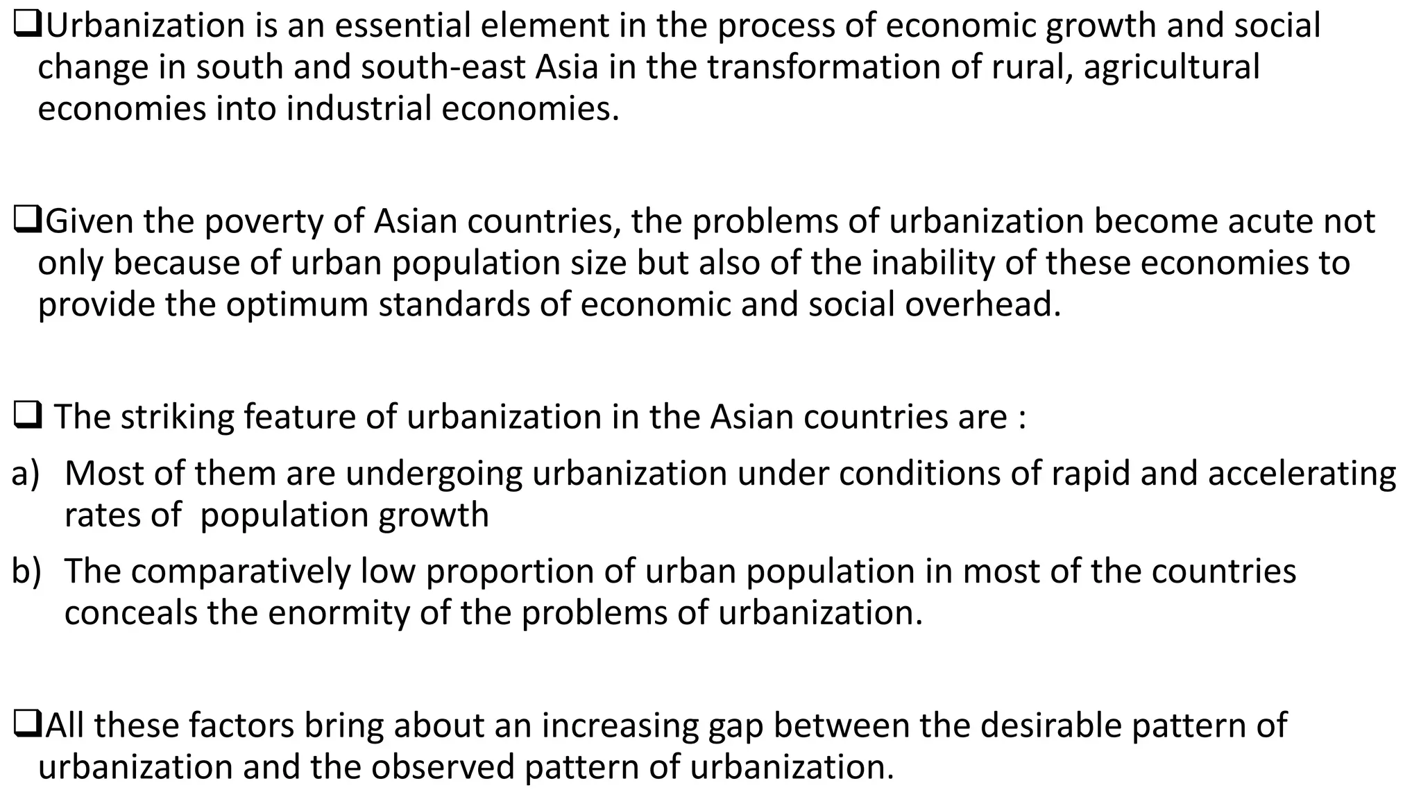 Urbanization is an essential element in the process of economic growth and social
change in south and south-east Asia in the transformation of rural, agricultural
economies into industrial economies.
Given the poverty of Asian countries, the problems of urbanization become acute not
only because of urban population size but also of the inability of these economies to
provide the optimum standards of economic and social overhead.
 The striking feature of urbanization in the Asian countries are :
a) Most of them are undergoing urbanization under conditions of rapid and accelerating
rates of population growth
b) The comparatively low proportion of urban population in most of the countries
conceals the enormity of the problems of urbanization.
All these factors bring about an increasing gap between the desirable pattern of
urbanization and the observed pattern of urbanization.
 