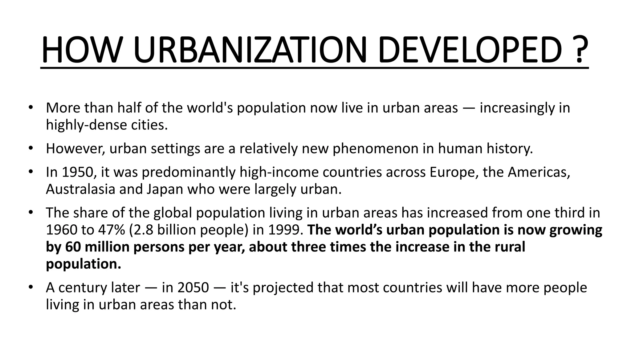 HOW URBANIZATION DEVELOPED ?
• More than half of the world's population now live in urban areas — increasingly in
highly-dense cities.
• However, urban settings are a relatively new phenomenon in human history.
• In 1950, it was predominantly high-income countries across Europe, the Americas,
Australasia and Japan who were largely urban.
• The share of the global population living in urban areas has increased from one third in
1960 to 47% (2.8 billion people) in 1999. The world’s urban population is now growing
by 60 million persons per year, about three times the increase in the rural
population.
• A century later — in 2050 — it's projected that most countries will have more people
living in urban areas than not.
 