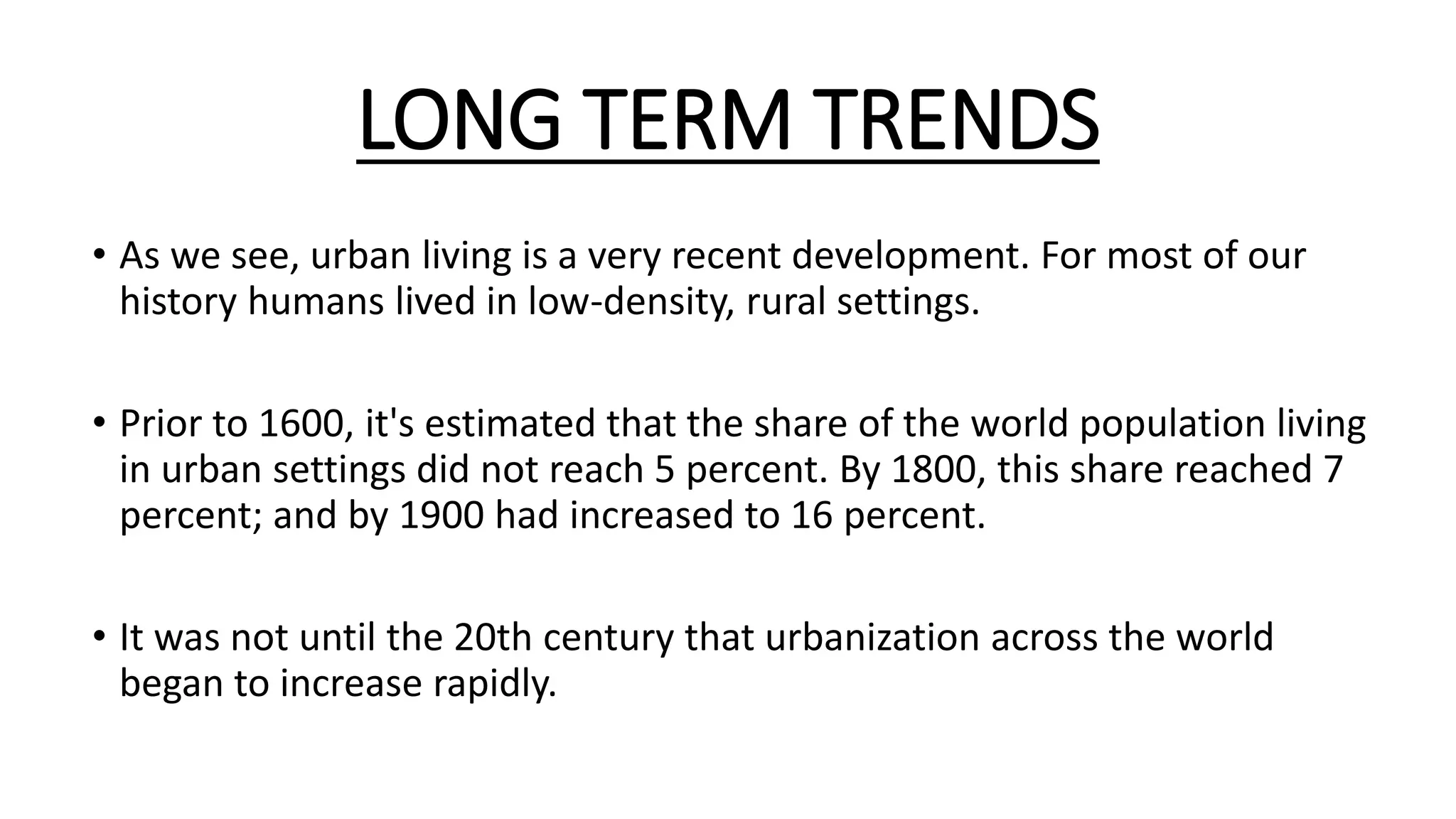 LONG TERM TRENDS
• As we see, urban living is a very recent development. For most of our
history humans lived in low-density, rural settings.
• Prior to 1600, it's estimated that the share of the world population living
in urban settings did not reach 5 percent. By 1800, this share reached 7
percent; and by 1900 had increased to 16 percent.
• It was not until the 20th century that urbanization across the world
began to increase rapidly.
 