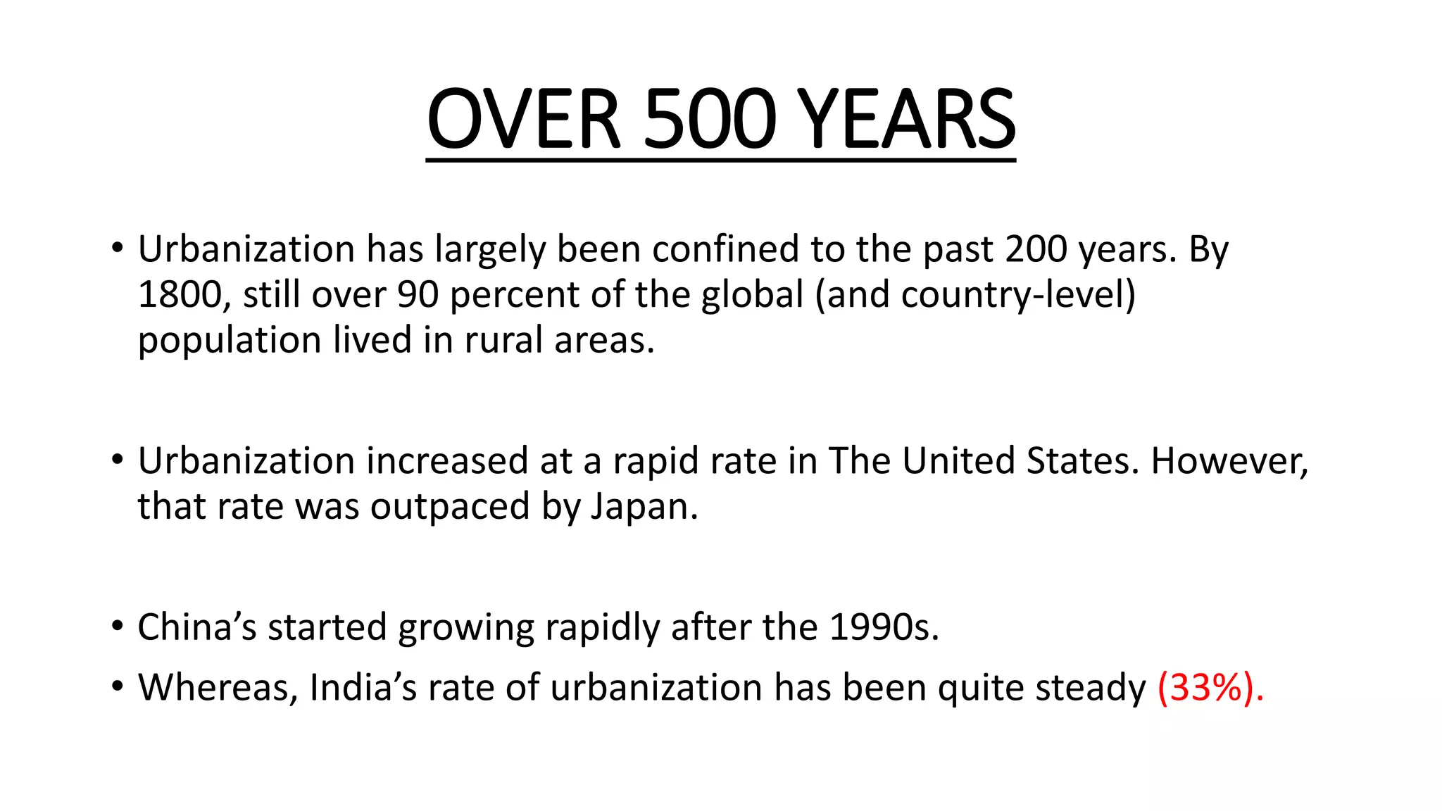 OVER 500 YEARS
• Urbanization has largely been confined to the past 200 years. By
1800, still over 90 percent of the global (and country-level)
population lived in rural areas.
• Urbanization increased at a rapid rate in The United States. However,
that rate was outpaced by Japan.
• China’s started growing rapidly after the 1990s.
• Whereas, India’s rate of urbanization has been quite steady (33%).
 
