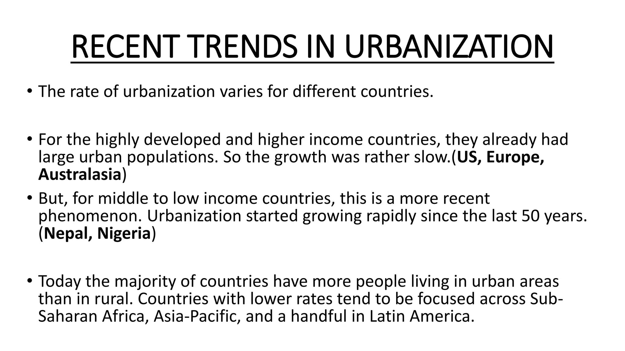 RECENT TRENDS IN URBANIZATION
• The rate of urbanization varies for different countries.
• For the highly developed and higher income countries, they already had
large urban populations. So the growth was rather slow.(US, Europe,
Australasia)
• But, for middle to low income countries, this is a more recent
phenomenon. Urbanization started growing rapidly since the last 50 years.
(Nepal, Nigeria)
• Today the majority of countries have more people living in urban areas
than in rural. Countries with lower rates tend to be focused across Sub-
Saharan Africa, Asia-Pacific, and a handful in Latin America.
 
