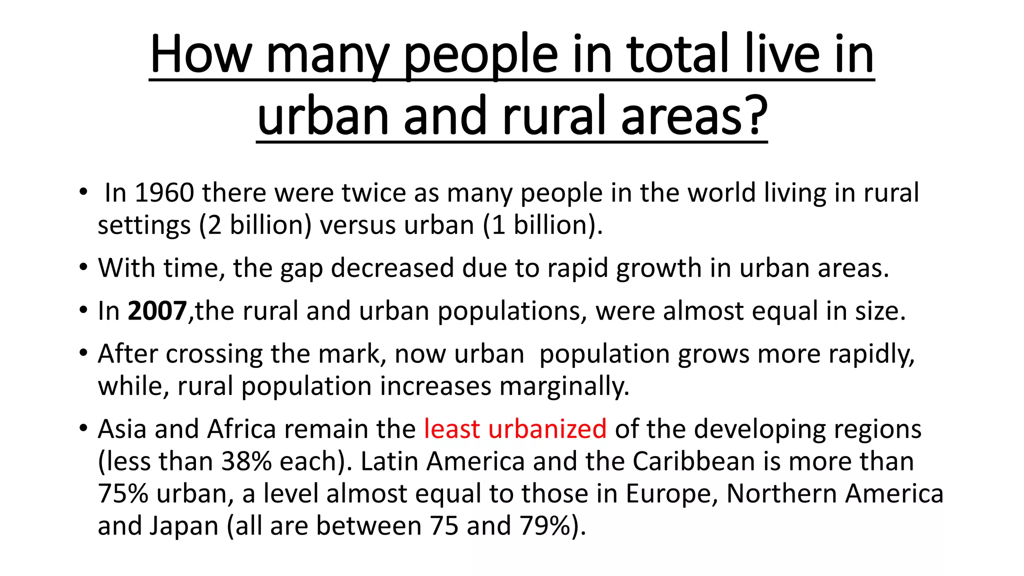 How many people in total live in
urban and rural areas?
• In 1960 there were twice as many people in the world living in rural
settings (2 billion) versus urban (1 billion).
• With time, the gap decreased due to rapid growth in urban areas.
• In 2007,the rural and urban populations, were almost equal in size.
• After crossing the mark, now urban population grows more rapidly,
while, rural population increases marginally.
• Asia and Africa remain the least urbanized of the developing regions
(less than 38% each). Latin America and the Caribbean is more than
75% urban, a level almost equal to those in Europe, Northern America
and Japan (all are between 75 and 79%).
 