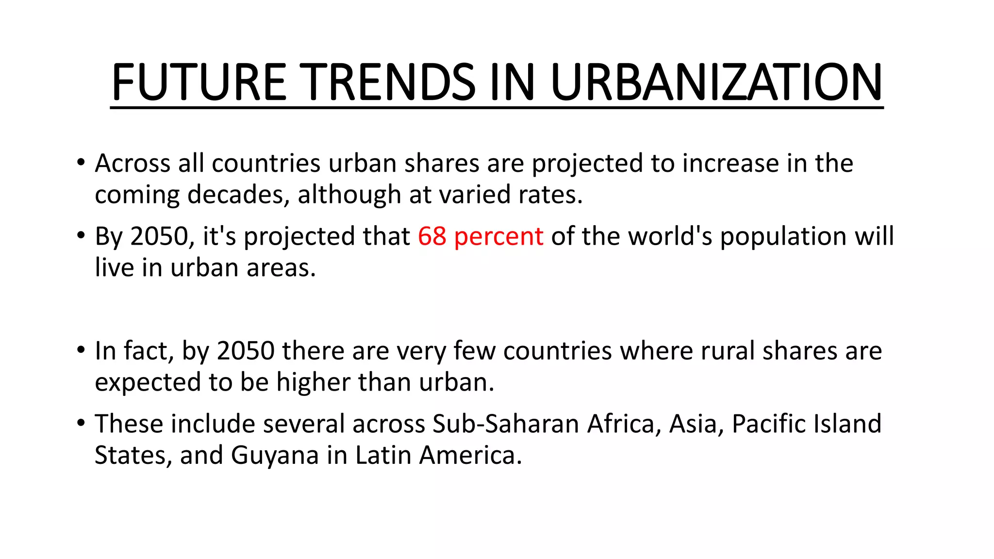 FUTURE TRENDS IN URBANIZATION
• Across all countries urban shares are projected to increase in the
coming decades, although at varied rates.
• By 2050, it's projected that 68 percent of the world's population will
live in urban areas.
• In fact, by 2050 there are very few countries where rural shares are
expected to be higher than urban.
• These include several across Sub-Saharan Africa, Asia, Pacific Island
States, and Guyana in Latin America.
 