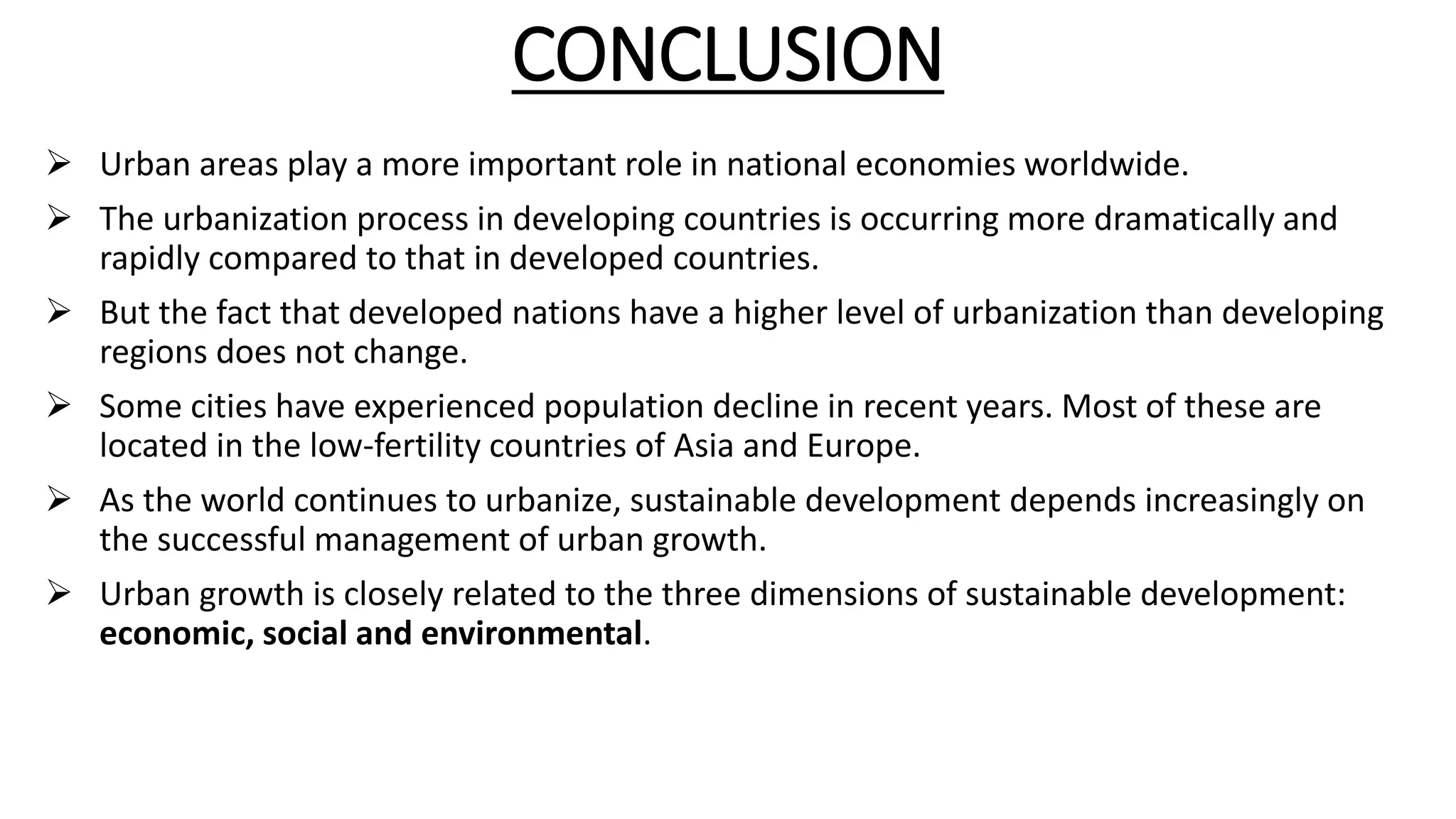 CONCLUSION
 Urban areas play a more important role in national economies worldwide.
 The urbanization process in developing countries is occurring more dramatically and
rapidly compared to that in developed countries.
 But the fact that developed nations have a higher level of urbanization than developing
regions does not change.
 Some cities have experienced population decline in recent years. Most of these are
located in the low-fertility countries of Asia and Europe.
 As the world continues to urbanize, sustainable development depends increasingly on
the successful management of urban growth.
 Urban growth is closely related to the three dimensions of sustainable development:
economic, social and environmental.
 