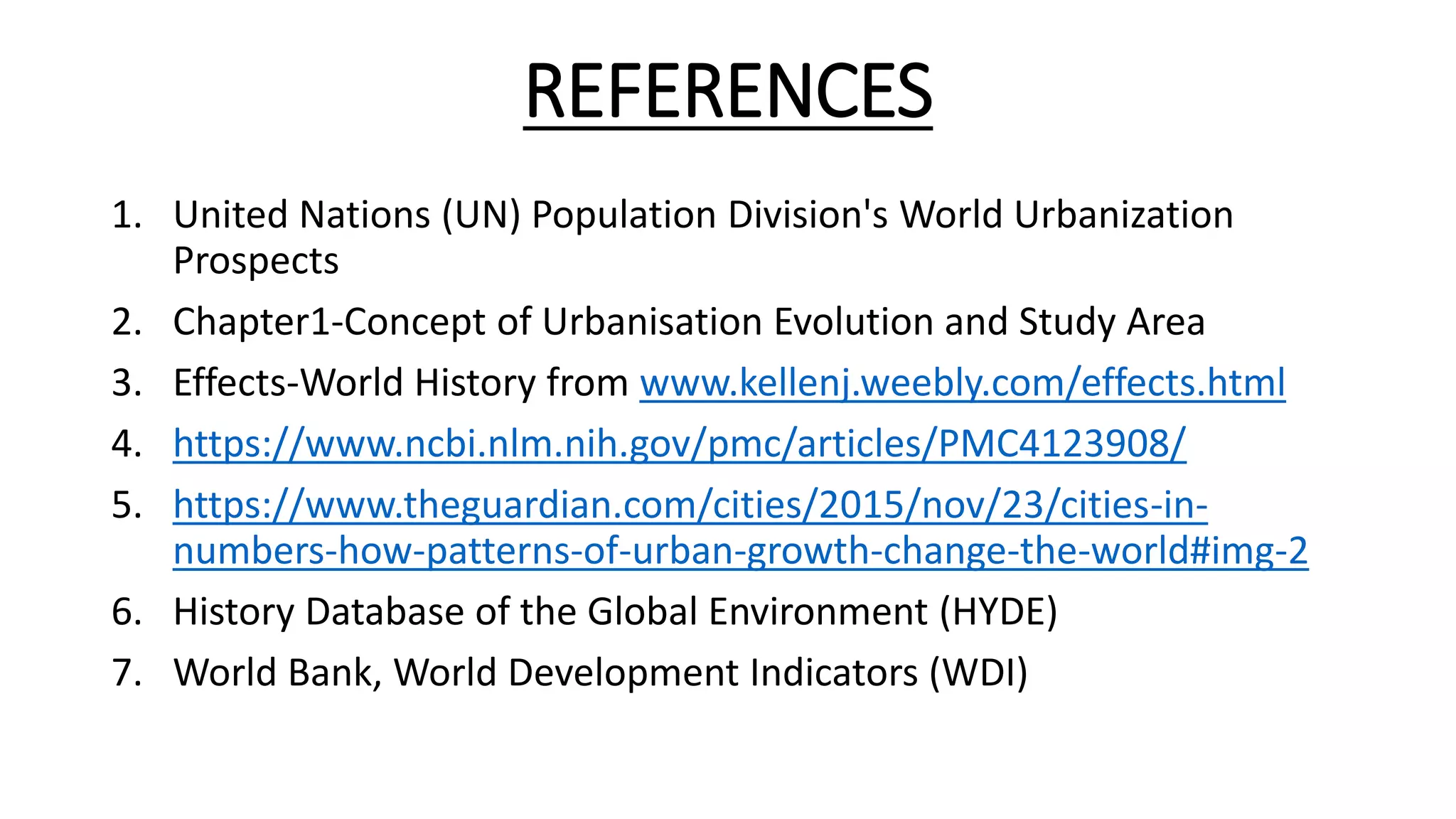 REFERENCES
1. United Nations (UN) Population Division's World Urbanization
Prospects
2. Chapter1-Concept of Urbanisation Evolution and Study Area
3. Effects-World History from www.kellenj.weebly.com/effects.html
4. https://www.ncbi.nlm.nih.gov/pmc/articles/PMC4123908/
5. https://www.theguardian.com/cities/2015/nov/23/cities-in-
numbers-how-patterns-of-urban-growth-change-the-world#img-2
6. History Database of the Global Environment (HYDE)
7. World Bank, World Development Indicators (WDI)
 