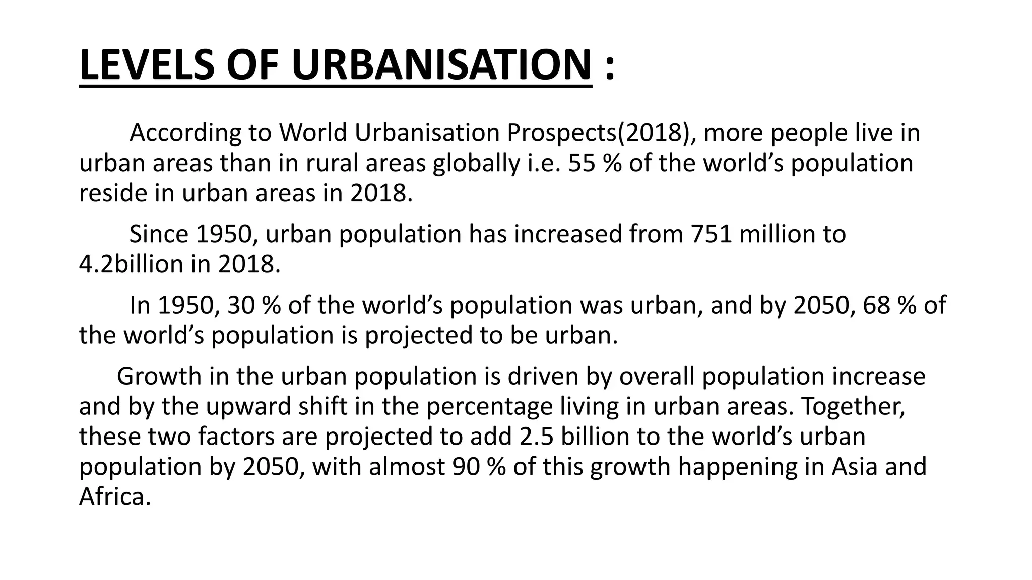 LEVELS OF URBANISATION :
According to World Urbanisation Prospects(2018), more people live in
urban areas than in rural areas globally i.e. 55 % of the world’s population
reside in urban areas in 2018.
Since 1950, urban population has increased from 751 million to
4.2billion in 2018.
In 1950, 30 % of the world’s population was urban, and by 2050, 68 % of
the world’s population is projected to be urban.
Growth in the urban population is driven by overall population increase
and by the upward shift in the percentage living in urban areas. Together,
these two factors are projected to add 2.5 billion to the world’s urban
population by 2050, with almost 90 % of this growth happening in Asia and
Africa.
 