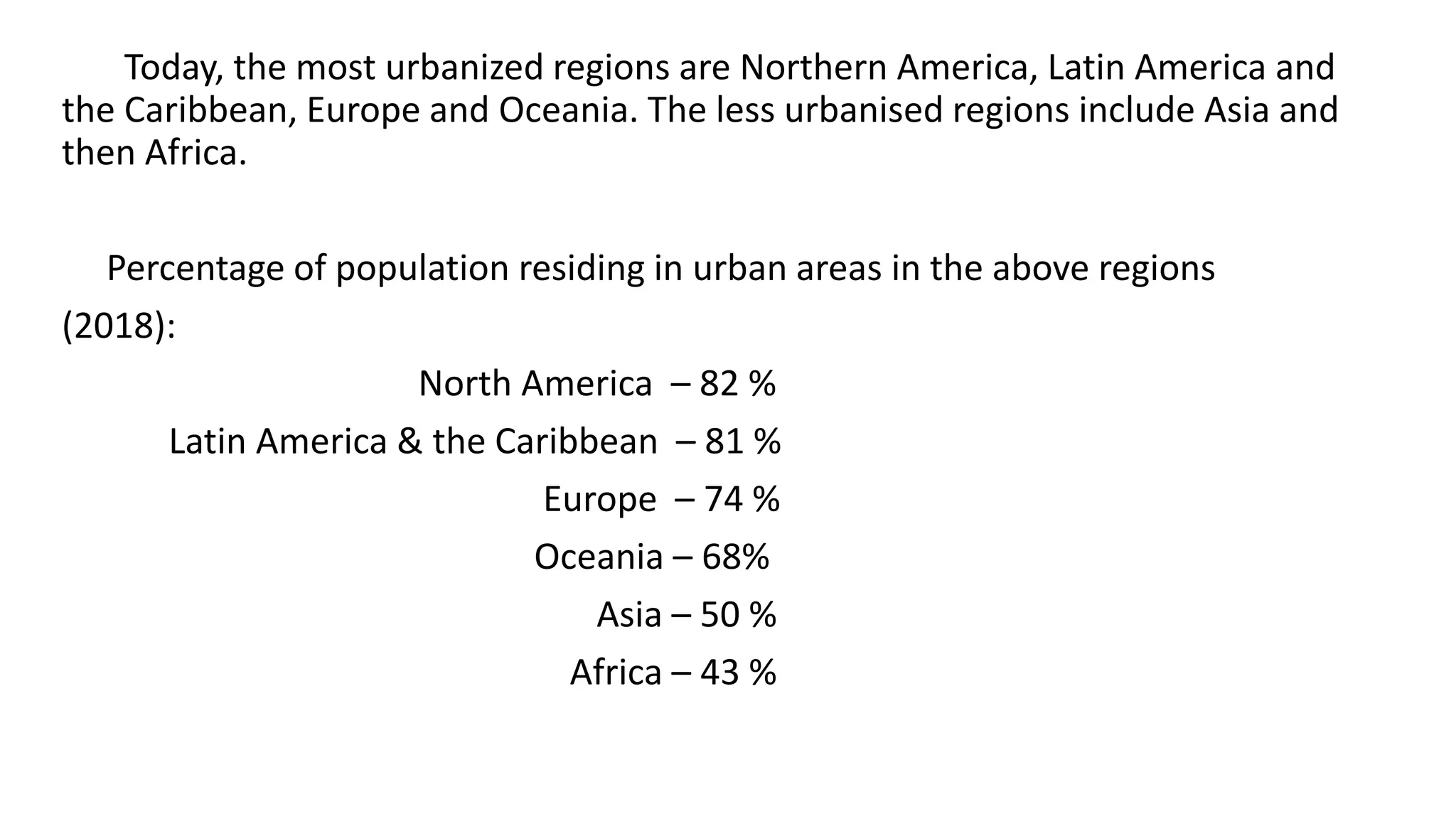 Today, the most urbanized regions are Northern America, Latin America and
the Caribbean, Europe and Oceania. The less urbanised regions include Asia and
then Africa.
Percentage of population residing in urban areas in the above regions
(2018):
North America – 82 %
Latin America & the Caribbean – 81 %
Europe – 74 %
Oceania – 68%
Asia – 50 %
Africa – 43 %
 