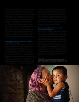 in 2011. Both regions will have to scale up health    of neonatal infections can be provided alongside
interventions that tackle neonatal mortality in       treatment of childhood pneumonia, diarrhoea
order to continue their success in reducing under-    and malaria. Care at birth brings a triple return
five mortality. Southern Asia also needs to address   on investment, saving mothers, newborns and
neonatal mortality: neonatal deaths account for       unborn children. Scaling up low cost solutions to
more than half of under-five deaths, and almost       address preterm birth could reduce these deaths
30 percent of global neonatal deaths occurred         by three-quarters, notably with antenatal steroid
in India. Sub-Saharan Africa, which accounts          injections to women in preterm labour, and kan-
for 38 percent of global neonatal deaths, has         garoo mother care, where the preterm babies are
the highest neonatal mortality rate (34 deaths        held skin to skin with their mothers.1
per 1,000 live births in 2011) and is among the
regions that have shown the least progress in         Coverage of effective interventions
reducing that rate over the last two decades. Neo-    needs to be expanded
natal deaths there account for about a third of       Accelerating the reduction in under-five mortality
under-five deaths (1.1 million neonatal deaths),      is possible by expanding effective preventive and
and greater emphasis should be on reducing            curative interventions that target the main causes
both these deaths and other important causes of       of post-neonatal deaths (pneumonia, diarrhoea,
under-five deaths.                                    malaria and undernutrition) and the most vulner-
                                                      able newborn babies and children. Empowering
Systemic action is required to reduce                 women, removing financial and social barriers to
neonatal mortality                                    accessing basic services, developing innovations
With the proportion of under-five deaths during       that make the supply of critical services more avail-
the neonatal period increasing in every region        able to the poor and increasing local accountabil-
and almost all countries, systematic action is        ity of health systems are policy interventions that
required by governments and partners to reach         have allowed health systems to improve equity and
women and babies with effective care. Highly          reduce mortality. Countries in Sub-Saharan Africa
cost-effective interventions are feasible even at     and Southern Asia, in particular, need to place
the community level, and most can be linked with      high priority on reducing child mortality.
preventive and curative initiatives for mothers and
for babies. For example, early postnatal home vis-    Reference
                                                      1. March of Dimes, Partnership for Maternal, Newborn and Child
its are effective in promoting healthy behaviours     Health, Save the Children, and World Health Organization, 2012, Born
such as breastfeeding and clean cord care as well     Too Soon: The Global Action Report on Preterm Birth, eds C.P. Howson, M.V.
as in reaching new mothers. Case management           Kinney, J.E. Lawn, Geneva: World Health Organization.




                                                                                                                                   13
 