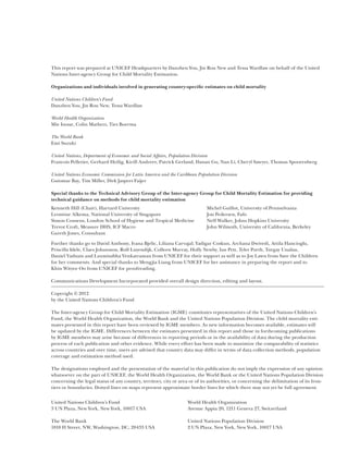 This report was prepared at UNICEF Headquarters by Danzhen You, Jin Rou New and Tessa Wardlaw on behalf of the United
Nations Inter-agency Group for Child Mortality Estimation.

Organizations and individuals involved in generating country-specific estimates on child mortality

United Nations Children’s Fund
Danzhen You, Jin Rou New, Tessa Wardlaw

World Health Organization
Mie Inoue, Colin Mathers, Ties Boerma

The World Bank
Emi Suzuki

United Nations, Department of Economic and Social Affairs, Population Division
Francois Pelletier, Gerhard Heilig, Kirill Andreev, Patrick Gerland, Danan Gu, Nan Li, Cheryl Sawyer, Thomas Spoorenberg

United Nations Economic Commission for Latin America and the Caribbean Population Division
Guiomar Bay, Tim Miller, Dirk Jaspers Faijer

Special thanks to the Technical Advisory Group of the Inter-agency Group for Child Mortality Estimation for providing
technical guidance on methods for child mortality estimation
Kenneth Hill (Chair), Harvard University                                    Michel Guillot, University of Pennsylvania
Leontine Alkema, National University of Singapore                           Jon Pedersen, Fafo
Simon Cousens, London School of Hygiene and Tropical Medicine               Neff Walker, Johns Hopkins University
Trevor Croft, Measure DHS, ICF Macro                                        John Wilmoth, University of California, Berkeley
Gareth Jones, Consultant

Further thanks go to David Anthony, Ivana Bjelic, Liliana Carvajal, Yadigar Coskun, Archana Dwivedi, Attila Hancioglu,
P
­ riscilla Idele, Claes Johansson, Rolf Luyendijk, Colleen Murray, Holly Newby, Ian Pett, Tyler Porth, Turgay Unalan,
Daniel Vadnais and Laxmisubha Venkatraman from UNICEF for their support as well as to Joy Lawn from Save the Children
for her comments. And special thanks to Mengjia Liang from UNICEF for her assistance in preparing the report and to
Khin Wityee Oo from UNICEF for proofreading.

Communications Development Incorporated provided overall design direction, editing and layout.

Copyright © 2012
by the United Nations Children’s Fund

The Inter-agency Group for Child Mortality Estimation (IGME) constitutes representatives of the United Nations Children’s
Fund, the World Health Organization, the World Bank and the United Nations Population Division. The child mortality esti-
mates presented in this report have been reviewed by IGME members. As new information becomes available, estimates will
be updated by the IGME. Differences between the estimates presented in this report and those in forthcoming publications
by IGME members may arise because of differences in reporting periods or in the availability of data during the production
process of each publication and other evidence. While every effort has been made to maximize the comparability of statistics
across countries and over time, users are advised that country data may differ in terms of data collection methods, population
coverage and estimation method used.

The designations employed and the presentation of the material in this publication do not imply the expression of any opinion
whatsoever on the part of UNICEF, the World Health Organization, the World Bank or the United Nations Population Division
concerning the legal status of any country, territory, city or area or of its authorities, or concerning the delimitation of its fron-
tiers or boundaries. Dotted lines on maps represent approximate border lines for which there may not yet be full agreement.


United Nations Children’s Fund                                     World Health Organization
3 UN Plaza, New York, New York, 10017 USA                          Avenue Appia 20, 1211 Geneva 27, Switzerland

The World Bank                                                     United Nations Population Division
1818 H Street, NW, Washington, DC, 20433 USA                       2 UN Plaza, New York, New York, 10017 USA
 