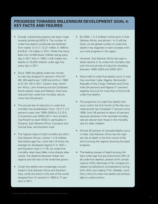 PROGRESS TOWARDS Millennium Development Goal 4:
    KEY FACTS AND FIGURES

    •	 Overall, substantial progress has been made                                       •	 By 2050, 1 in 3 children will be born in Sub-
       towards achieving MDG 4. The number of                                               Saharan Africa, and almost 1 in 3 will live
       under-five deaths worldwide has declined                                             there, so the global number of under-five
       from nearly 12 (11.7, 12.2)1 million in 1990 to                                      deaths may stagnate or even increase with-
       6.9 (6.8, 7.4) million in 2011. While that trans-                                    out more progress in the region.
       lates into 14,000 fewer children dying every
       day in 2011 than in 1990, it still implies the                                    •	 However, Sub-Saharan Africa has seen a
       deaths of 19,000 children under age five                                             faster decline in its under-five mortality rate,
       every day in 2011.                                                                   with the annual rate of reduction doubling
                                                                                            between 1990–2000 and 2000–2011.
    •	 Since 1990 the global under-five mortal-
       ity rate has dropped 41 percent—from 87                                           •	 About half of under-five deaths occur in only
       (85, 89) deaths per 1,000 live births in 1990                                        five countries: India, Nigeria, Democratic
       to 51 (51, 55) in 2011. Eastern Asia, North-                                         Republic of the Congo, Pakistan and China.
       ern Africa, Latin America and the Caribbean,                                         India (24 percent) and Nigeria (11 percent)
       South-eastern Asia and Western Asia have                                             together account for more than a third of all
       reduced their under-five mortality rate by                                           under-five deaths.
       more than 50 percent.
                                                                                         •	 The proportion of under-five deaths that
    •	 The annual rate of reduction in under-five                                           occur within the first month of life (the neo-
       mortality has accelerated—from 1.8 (1.7, 2.1)                                        natal period) has increased 17 percent since
       percent a year over 1990–2000 to 3.2 (2.5,                                           1990, from 36 percent to about 43 percent,
       3.2) percent over 2000–2011—but remains                                              because declines in the neonatal mortality
       insufficient to reach MDG 4, particularly in                                         rate are slower than those in the mortality
       Oceania, Sub-Saharan Africa, Caucasus and                                            rate for older children.
       Central Asia, and Southern Asia.
                                                                                         •	 Almost 30 percent of neonatal deaths occur
    •	 The highest rates of child mortality are still in                                    in India. Sub-Saharan Africa has the high-
       Sub-Saharan Africa—where 1 in 9 children                                             est risk of death in the first month of life
       dies before age five, more than 16 times the                                         and is among the regions showing the least
       average for developed regions (1 in 152)—                                            progress.
       and Southern Asia (1 in 16). As under-five
       mortality rates have fallen more sharply else-                                    •	 The leading causes of death among chil-
       where, the disparity between these two                                               dren under age five are pneumonia (18% of
       regions and the rest of the world has grown.                                         all under-five deaths); preterm birth compli-
                                                                                            cations (14%); diarrhoea (11%); intrapartum-
    •	 Under-five deaths are increasingly concen-                                           related complications (complications during
       trated in Sub-Saharan Africa and Southern                                            birth; 9%); and malaria (7%). Globally, more
       Asia, while the share in the rest of the world                                       than a third of under-five deaths are attribut-
       dropped from 31 percent in 1990 to 17 per-                                           able to undernutrition.
       cent in 2011.



1.	 Values in parentheses indicate 90 percent uncertainty intervals for the estimates.

                                                                                                                                               1
 