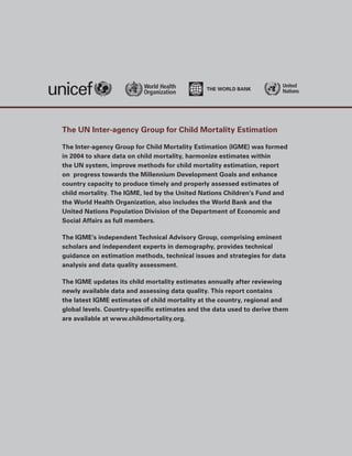 United
                                                                         Nations




The UN Inter-agency Group for Child Mortality Estimation

The Inter-agency Group for Child Mortality Estimation (IGME) was formed
in 2004 to share data on child mortality, harmonize estimates within
the UN system, improve methods for child mortality estimation, report
on progress towards the Millennium Development Goals and enhance
country capacity to produce timely and properly assessed estimates of
child mortality. The IGME, led by the United Nations Children’s Fund and
the World Health Organization, also includes the World Bank and the
United Nations Population Division of the Department of Economic and
Social Affairs as full members.

The IGME’s independent Technical Advisory Group, comprising eminent
scholars and independent experts in demography, provides technical
guidance on estimation methods, technical issues and strategies for data
analysis and data quality assessment.

The IGME updates its child mortality estimates annually after reviewing
newly available data and assessing data quality. This report contains
the latest IGME estimates of child mortality at the country, regional and
global levels. Country-­ pecific estimates and the data used to derive them
                       s
are available at www.childmortality.org.
 