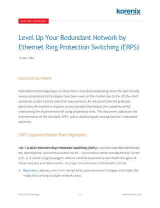 1Korenix Technology www.korenix.com
Level Up Your Redundant Network by
Ethernet Ring Protection Switching (ERPS)
Executive Summary
Redundant technology plays a critical role in industrial networking. Over the past decade,
various proprietary technologies have been seen on the market due to the off-the-shelf
standards couldn’t satisfy industrial requirements. As industrial Ethernet gradually
dominates the market, it requires a new standard that boosts the capability whilst
overcoming the inconvenience of using proprietary ones. This document addresses the
improvements of the standard, ERPS, and a selection guide among Korenix’s redundant
solutions.
ERPS: Openness Rather Than Proprietary
ITU-T G.8032 Ethernet Ring Protection Switching (ERPS) is an open standard defined by
the International Telecommunication Union - Telecommunication Standardization Sector
(ITU-T). It utilizes ring topology to achieve network redundancy and meets the goals of
faster recovery and deterministic. Its major characteristics and benefits include:
1. Openness, releases users from being tied to proprietary technologies and makes the
integration among multiple networks easy.
FEATURE HIGHLIGHT
JJ Sun, PSM
 