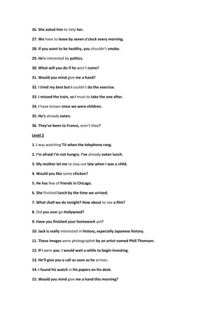 26. She asked him to help her.
27. We have to leave by seven o’clock every morning.
28. If you want to be healthy, you shouldn’t smoke.
29. He’s interested by politics.
30. What will you do if he won’t come?
31. Would you mind give me a hand?
32. I tried my best but I couldn’t do the exercise.
33. I missed the train, so I must to take the one after.
34. I have known since we were children.
35. He’s already eaten.
36. They’ve been to France, aren’t they?
Level 2
1. I was watching TV when the telephone rang.
2. I’m afraid I’m not hungry. I’ve already eaten lunch.
3. My mother let me to stay out late when I was a child.
4. Would you like some chicken?
5. He has few of friends in Chicago.
6. She finished lunch by the time we arrived.
7. What shall we do tonight? How about to see a film?
8. Did you ever go Hollywood?
9. Have you finished your homework yet?
10. Jack is really interested in history, especially Japanese history.
11. These images were photographet by an artist named Phill Thomsen.
12. If I were you. I would wait a while to begin investing.
13. He’ll give you a call as soon as he arrives.
14. I found his watch in his papers on his desk.
15. Would you mind give me a hand this morning?
 