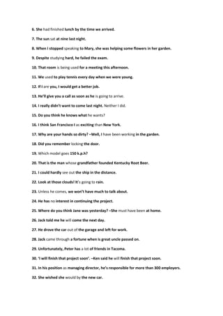 6. She had finished lunch by the time we arrived.
7. The sun sat at nine last night.
8. When I stopped speaking to Mary, she was helping some flowers in her garden.
9. Despite studying hard, he failed the exam.
10. That room is being used for a meeting this afternoon.
11. We used to play tennis every day when we were young.
12. If I are you, I would get a better job.
13. He’ll give you a call as soon as he is going to arrive.
14. I really didn’t want to come last night. Neither I did.
15. Do you think he knows what he wants?
16. I think San Francisco I as exciting than New York.
17. Why are your hands so dirty? –Well, I have been working in the garden.
18. Did you remember locking the door.
19. Which model goes 150 k.p.h?
20. That is the man whose grandfather founded Kentucky Root Beer.
21. I could hardly see out the ship in the distance.
22. Look at those clouds! It’s going to rain.
23. Unless he comes, we won’t have much to talk about.
24. He has no interest in continuing the project.
25. Where do you think Jane was yesterday? –She must have been at home.
26. Jack told me he will come the next day.
27. He drove the car out of the garage and left for work.
28. Jack came through a fortune when is great uncle passed on.
29. Unfortunately, Peter has a lot of friends in Tacoma.
30. ‘I will finish that project soon’. –Ken said he will finish that project soon.
31. In his position as managing director, he’s responsible for more than 300 employers.
32. She wished she would by the new car.
 