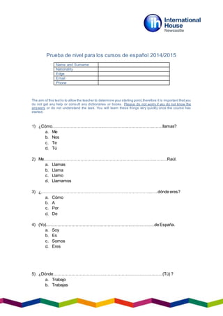 Prueba de nivel para los cursos de español 2014/2015
The aim of this test is to allow the teacher to determine your starting point,therefore it is important that you
do not get any help or consult any dictionaries or books. Please do not worry if you do not know the
answers or do not understand the task. You will learn these things very quickly once the course has
started.
1) ¿Cómo……………………………………………………………….…….llamas?
a. Me
b. Nos
c. Te
d. Tú
2) Me…………………………………………………………………….……….Raúl.
a. Llamas
b. Llama
c. Llamo
d. Llamamos
3) ¿……………………………………………………………………..…..dónde eres?
a. Cómo
b. A
c. Por
d. De
4) (Yo)……………………………………………………………………de España.
a. Soy
b. Es
c. Somos
d. Eres
5) ¿Dónde…………………………………………………………….………(Tú) ?
a. Trabajo
b. Trabajas
Name and Surname
Nationality
Edge
Email
Phone
 