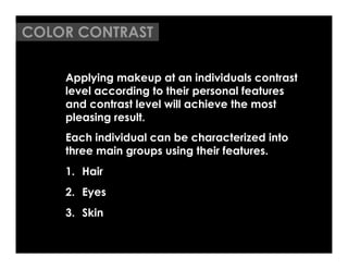COLOR CONTRAST

    Applying makeup at an individuals contrast
    level according to their personal features
    and contrast level will achieve the most
    pleasing result.
    Each individual can be characterized into
    three main groups using their features.
    1.  Hair
    2.  Eyes
    3.  Skin
 