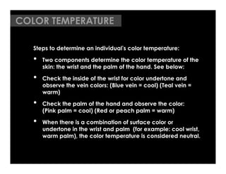 COLOR TEMPERATURE

   Steps to determine an individual s color temperature:

   •    Two components determine the color temperature of the
        skin: the wrist and the palm of the hand. See below:

   •    Check the inside of the wrist for color undertone and
        observe the vein colors: (Blue vein = cool) (Teal vein =
        warm)

   •    Check the palm of the hand and observe the color:
        (Pink palm = cool) (Red or peach palm = warm)

   •    When there is a combination of surface color or
        undertone in the wrist and palm (for example: cool wrist,
        warm palm), the color temperature is considered neutral.
 
