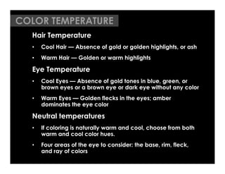 COLOR TEMPERATURE
  Hair Temperature
  •    Cool Hair — Absence of gold or golden highlights, or ash
  •    Warm Hair — Golden or warm highlights

  Eye Temperature
  •    Cool Eyes — Absence of gold tones in blue, green, or
       brown eyes or a brown eye or dark eye without any color
  •    Warm Eyes — Golden flecks in the eyes; amber
       dominates the eye color

  Neutral temperatures
  •    If coloring is naturally warm and cool, choose from both
       warm and cool color hues.
  •    Four areas of the eye to consider: the base, rim, fleck,
       and ray of colors
 