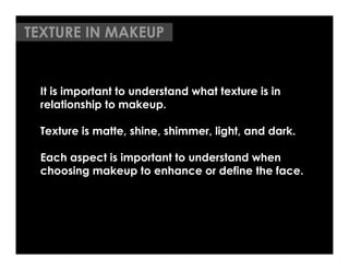 TEXTURE IN MAKEUP


 It is important to understand what texture is in
 relationship to makeup.

 Texture is matte, shine, shimmer, light, and dark.

 Each aspect is important to understand when
 choosing makeup to enhance or define the face. 	

 