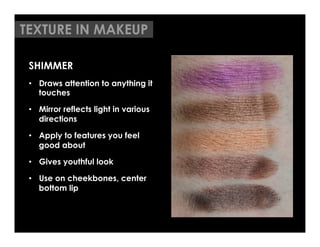 TEXTURE IN MAKEUP

 SHIMMER
 •  Draws attention to anything it
    touches

 •  Mirror reflects light in various
    directions

 •  Apply to features you feel
    good about

 •  Gives youthful look

 •  Use on cheekbones, center
    bottom lip
 	

 	

 