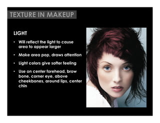 TEXTURE IN MAKEUP

LIGHT
•  Will reflect the light to cause
   area to appear larger

•  Make area pop, draws attention

•  Light colors give softer feeling

•  Use on center forehead, brow
   bone, corner eye, above
   cheekbones, around lips, center
   chin
	

	

 