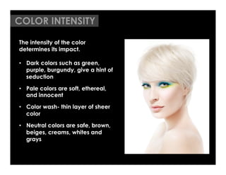 COLOR INTENSITY

The intensity of the color
determines its impact.

•  Dark colors such as green,
   purple, burgundy, give a hint of
   seduction

•  Pale colors are soft, ethereal,
   and innocent

•  Color wash- thin layer of sheer
   color

•  Neutral colors are safe, brown,
   beiges, creams, whites and
   grays
 