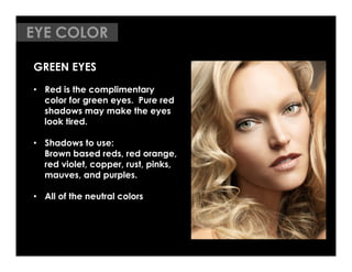 EYE COLOR
	


GREEN EYES
•  Red is the complimentary
   color for green eyes. Pure red
   shadows may make the eyes
   look tired.

•  Shadows to use:
   Brown based reds, red orange,
   red violet, copper, rust, pinks,
   mauves, and purples.

•  All of the neutral colors
 
