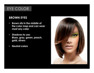 EYE COLOR

BROWN EYES
•  Brown sits in the middle of
   the color map and can wear
   most any color

•  Shadows to use:
   Blues, gray, green, peach,
   gold, silvers

•  Neutral colors
 