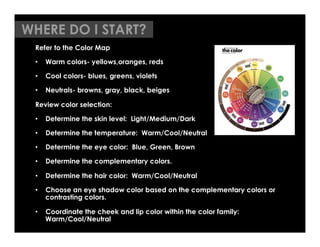 WHERE DO I START?
 Refer to the Color Map

 •  Warm colors- yellows,oranges, reds

 •  Cool colors- blues, greens, violets

 •  Neutrals- browns, gray, black, beiges

 Review color selection:

 •  Determine the skin level: Light/Medium/Dark

 •  Determine the temperature: Warm/Cool/Neutral

 •  Determine the eye color: Blue, Green, Brown

 •  Determine the complementary colors.

 •  Determine the hair color: Warm/Cool/Neutral

 •  Choose an eye shadow color based on the complementary colors or
    contrasting colors.

 •  Coordinate the cheek and lip color within the color family:
    Warm/Cool/Neutral
 