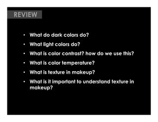 REVIEW

  •  What do dark colors do?
  •  What light colors do?
  •  What is color contrast? how do we use this?
  •  What is color temperature?
  •  What is texture in makeup?
  •  What is it important to understand texture in
     makeup?
 