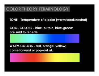 COLOR THEORY TERMINOLOGY

 TONE - Temperature of a color (warm/cool/neutral)

 COOL COLORS - blue, purple, blue-green;
 are said to recede.



 WARM COLORS - red, orange, yellow;
 come forward or pop-out at.
 