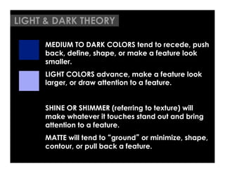 LIGHT & DARK THEORY

     MEDIUM TO DARK COLORS tend to recede, push
     back, define, shape, or make a feature look
     smaller.
     LIGHT COLORS advance, make a feature look
     larger, or draw attention to a feature.


     SHINE OR SHIMMER (referring to texture) will
     make whatever it touches stand out and bring
     attention to a feature.
     MATTE will tend to ground or minimize, shape,
     contour, or pull back a feature.
 