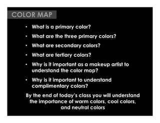 COLOR MAP
   •  What is a primary color?
   •  What are the three primary colors?
   •  What are secondary colors?
   •  What are tertiary colors?
   •  Why is it important as a makeup artist to
      understand the color map?
   •  Why is it important to understand
      complimentary colors?
   By the end of today’s class you will understand
    the importance of warm colors, cool colors,
                  and neutral colors
 