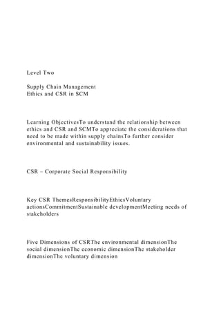 Level Two
Supply Chain Management
Ethics and CSR in SCM
Learning ObjectivesTo understand the relationship between
ethics and CSR and SCMTo appreciate the considerations that
need to be made within supply chainsTo further consider
environmental and sustainability issues.
CSR – Corporate Social Responsibility
Key CSR ThemesResponsibilityEthicsVoluntary
actionsCommitmentSustainable developmentMeeting needs of
stakeholders
Five Dimensions of CSRThe environmental dimensionThe
social dimensionThe economic dimensionThe stakeholder
dimensionThe voluntary dimension
 