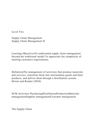 Level Two
Supply Chain Management
Supply Chain Management II
Learning ObjectivesTo understand supply chain management
beyond the traditional model.To appreciate the complexity of
meeting customers requirements.
DefinitionThe management of activities that produce materials
and services, transform them into intermediate goods and final
products, and deliver them through a distribution system.
Heizer and Render (2010)
SCM Activities PurchasingDistributionProductionMaterials
managementSupplier managementCustomer management
The Supply Chain
 