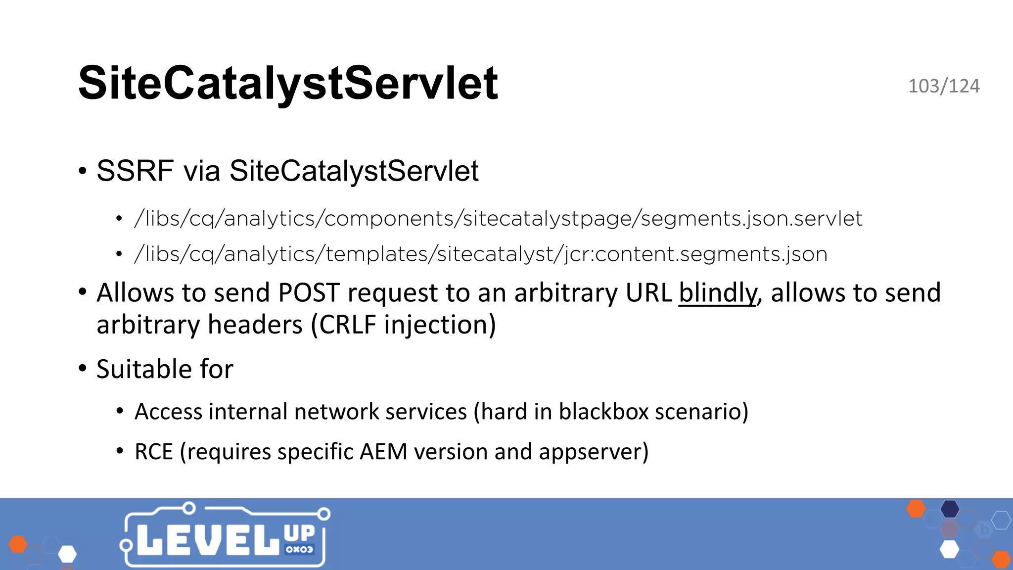 SiteCatalystServlet • SSRF via SiteCatalystServlet • • • Allows to send POST request to an arbitrary URL blindly, allows to send arbitrary headers (CRLF injection) • Suitable for • Access internal network services (hard in blackbox scenario) • RCE (requires specific AEM version and appserver) 103/124 