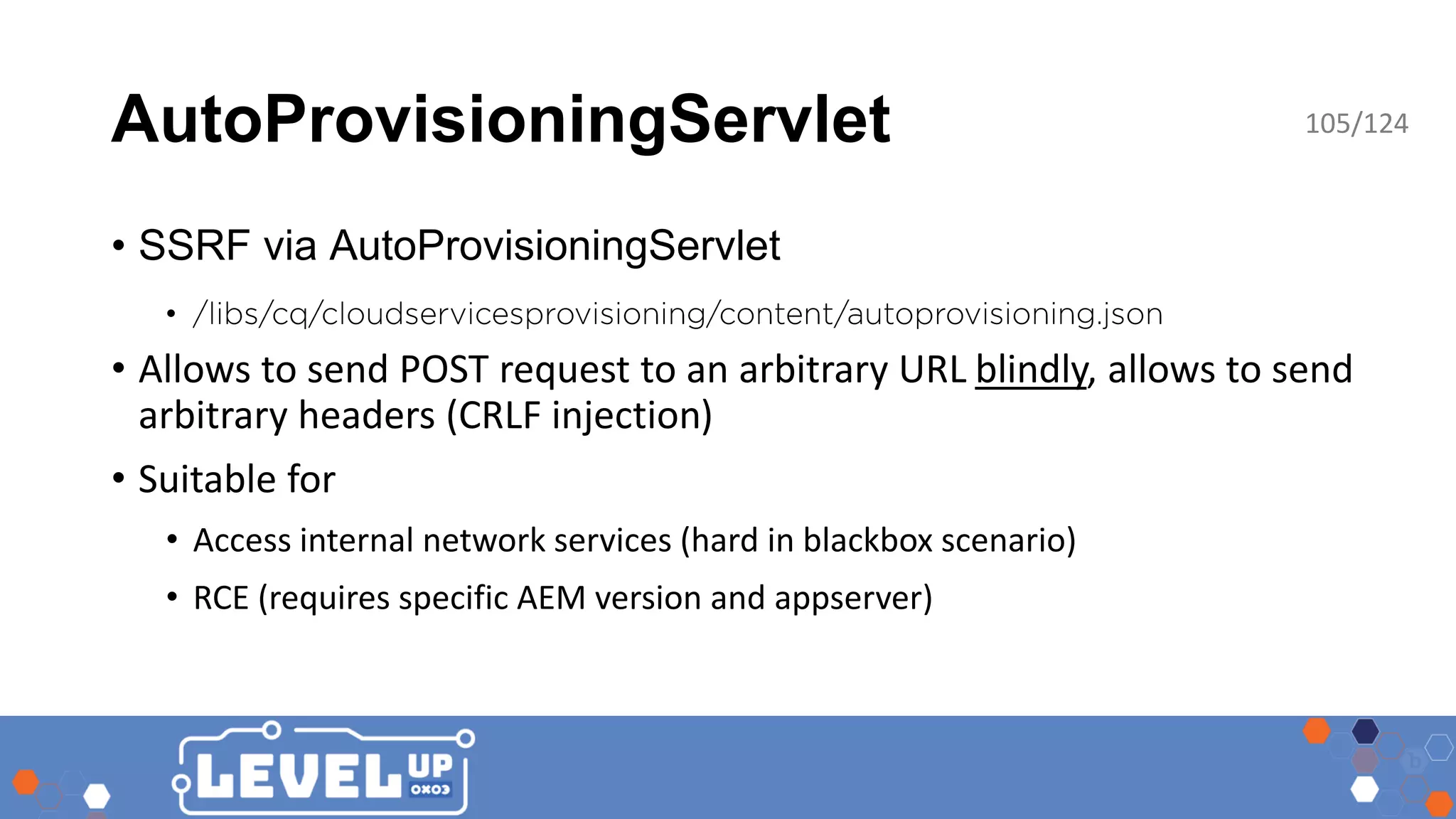 AutoProvisioningServlet • SSRF via AutoProvisioningServlet • • Allows to send POST request to an arbitrary URL blindly, allows to send arbitrary headers (CRLF injection) • Suitable for • Access internal network services (hard in blackbox scenario) • RCE (requires specific AEM version and appserver) 105/124 