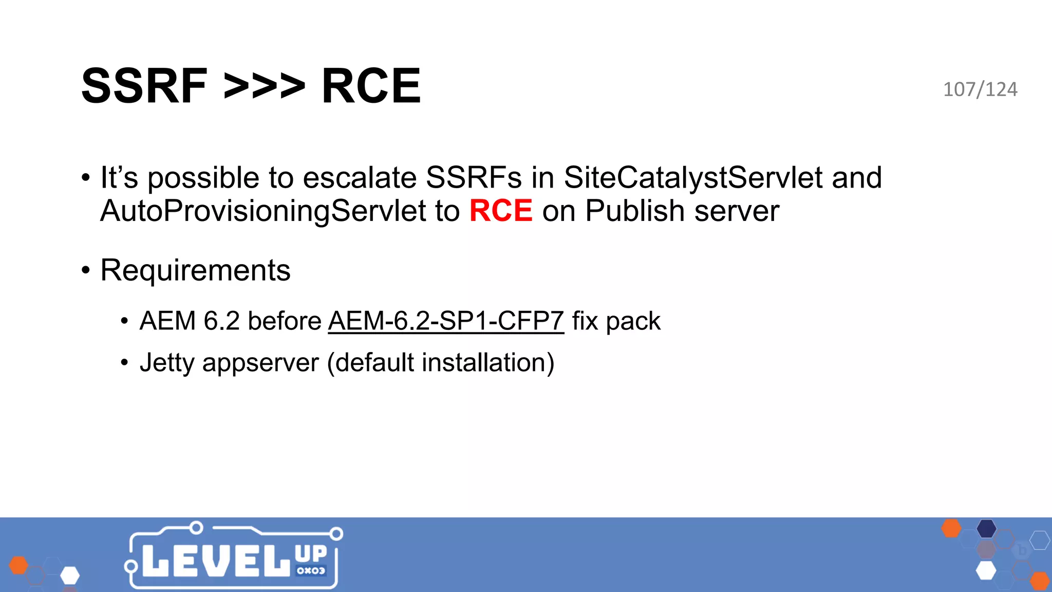 SSRF >>> RCE • It’s possible to escalate SSRFs in SiteCatalystServlet and AutoProvisioningServlet to RCE on Publish server • Requirements • AEM 6.2 before AEM-6.2-SP1-CFP7 fix pack • Jetty appserver (default installation) 107/124 