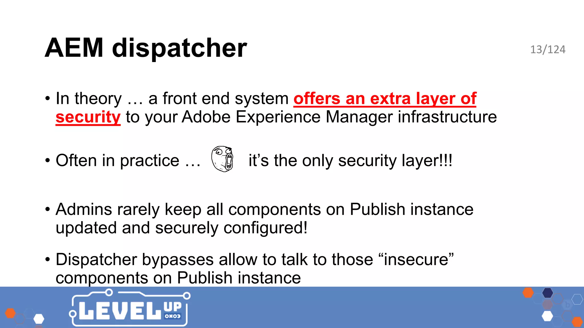 AEM dispatcher • In theory … a front end system offers an extra layer of security to your Adobe Experience Manager infrastructure • Often in practice … it’s the only security layer!!! • Admins rarely keep all components on Publish instance updated and securely configured! • Dispatcher bypasses allow to talk to those “insecure” components on Publish instance 13/124 