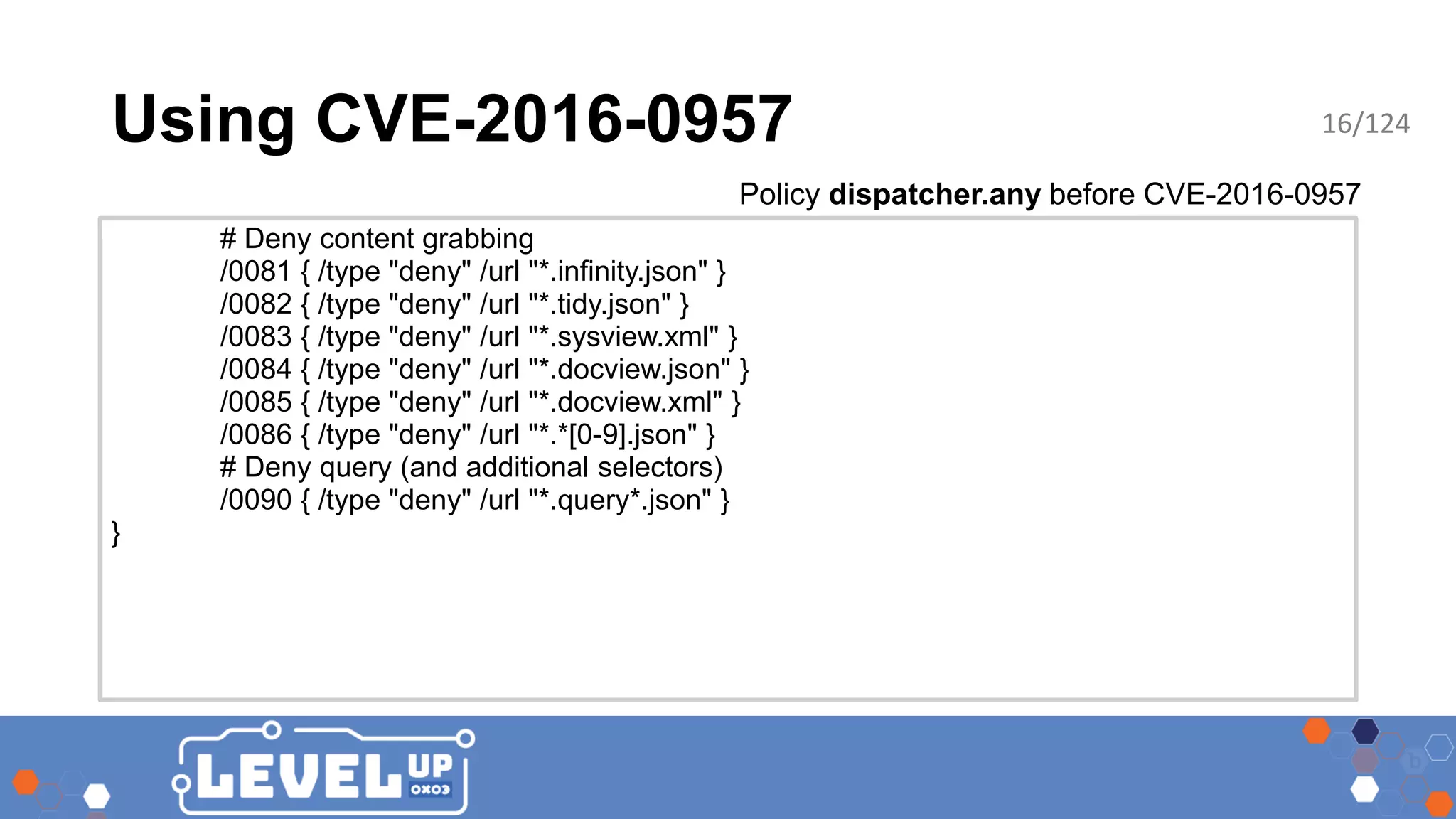 Using CVE-2016-0957 # Deny content grabbing /0081 { /type "deny" /url "*.infinity.json" } /0082 { /type "deny" /url "*.tidy.json" } /0083 { /type "deny" /url "*.sysview.xml" } /0084 { /type "deny" /url "*.docview.json" } /0085 { /type "deny" /url "*.docview.xml" } /0086 { /type "deny" /url "*.*[0-9].json" } # Deny query (and additional selectors) /0090 { /type "deny" /url "*.query*.json" } } Policy dispatcher.any before CVE-2016-0957 16/124 