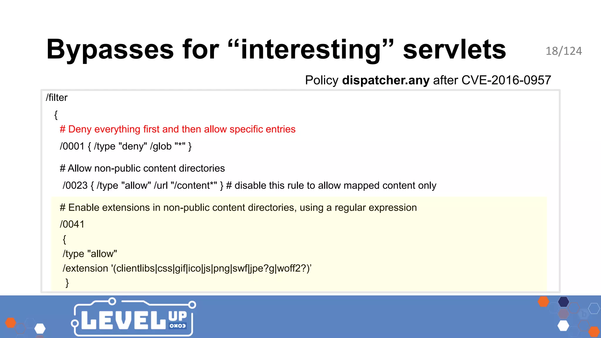 Bypasses for “interesting” servlets Policy dispatcher.any after CVE-2016-0957 /filter { # Deny everything first and then allow specific entries /0001 { /type "deny" /glob "*" } # Allow non-public content directories /0023 { /type "allow" /url "/content*" } # disable this rule to allow mapped content only # Enable extensions in non-public content directories, using a regular expression /0041 { /type "allow" /extension '(clientlibs|css|gif|ico|js|png|swf|jpe?g|woff2?)’ } 18/124 