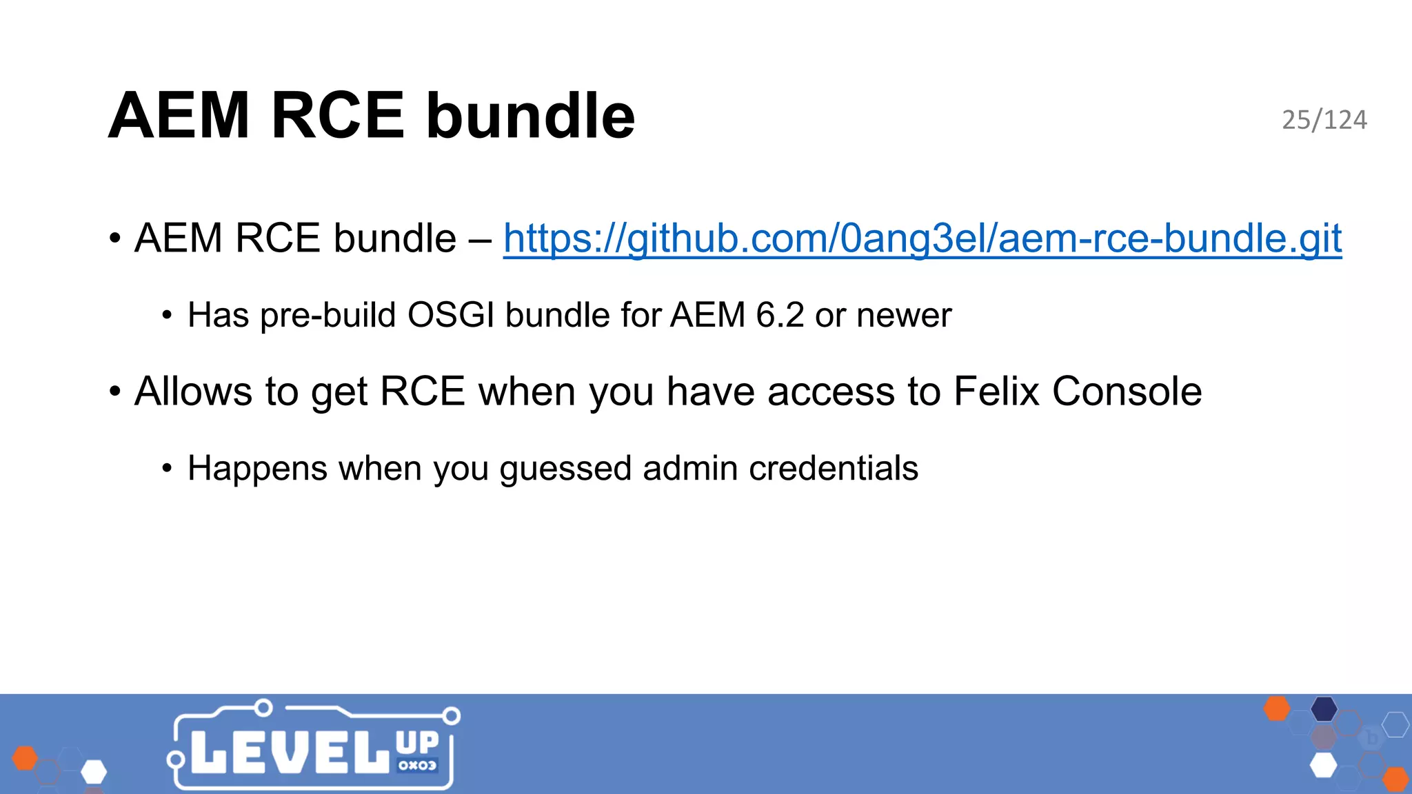AEM RCE bundle • AEM RCE bundle – https://github.com/0ang3el/aem-rce-bundle.git • Has pre-build OSGI bundle for AEM 6.2 or newer • Allows to get RCE when you have access to Felix Console • Happens when you guessed admin credentials 25/124 