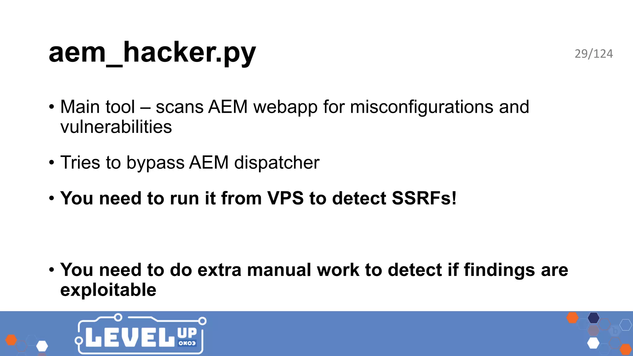 aem_hacker.py • Main tool – scans AEM webapp for misconfigurations and vulnerabilities • Tries to bypass AEM dispatcher • You need to run it from VPS to detect SSRFs! • You need to do extra manual work to detect if findings are exploitable 29/124 