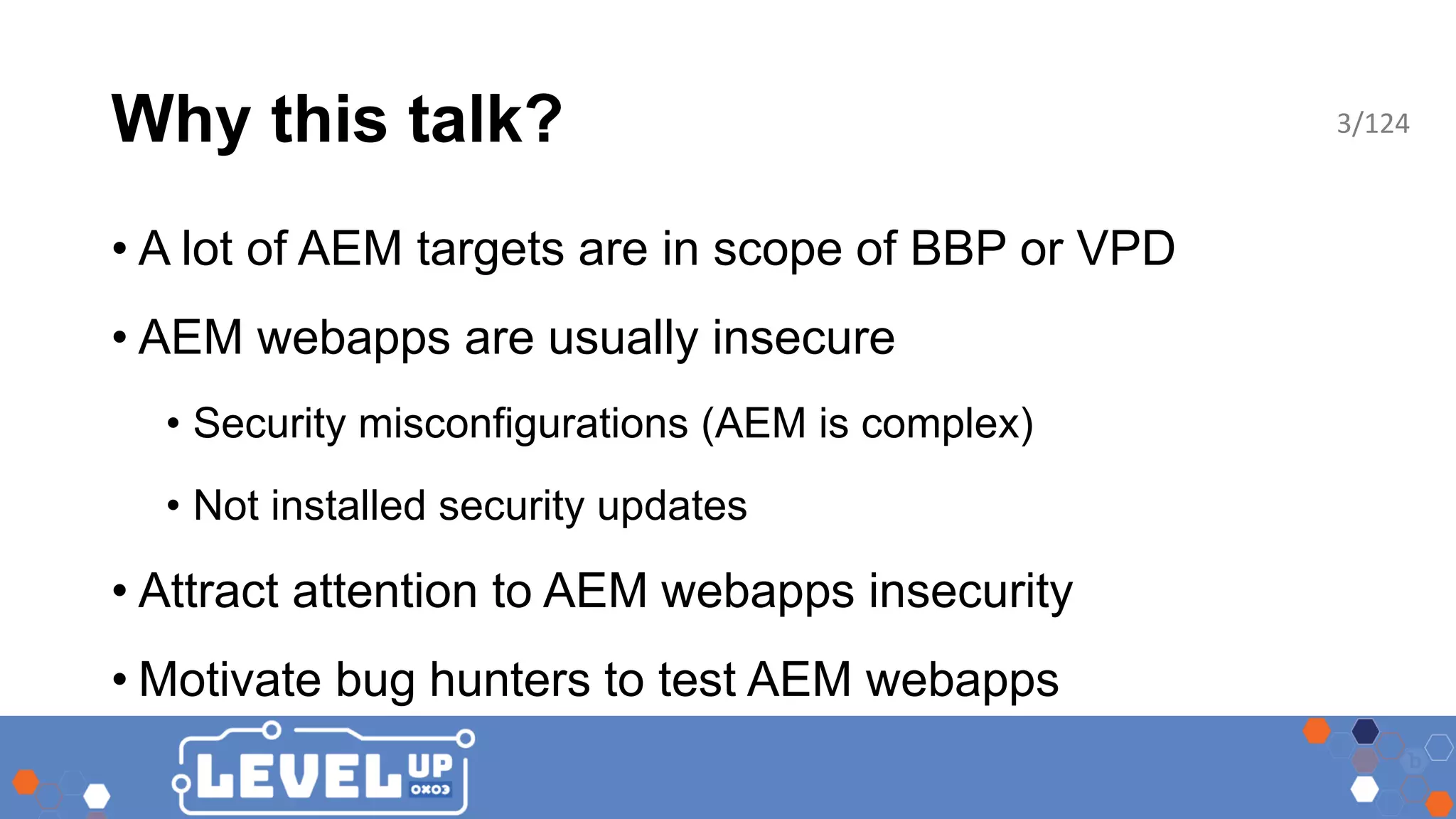 Why this talk? • A lot of AEM targets are in scope of BBP or VPD • AEM webapps are usually insecure • Security misconfigurations (AEM is complex) • Not installed security updates • Attract attention to AEM webapps insecurity • Motivate bug hunters to test AEM webapps 3/124 