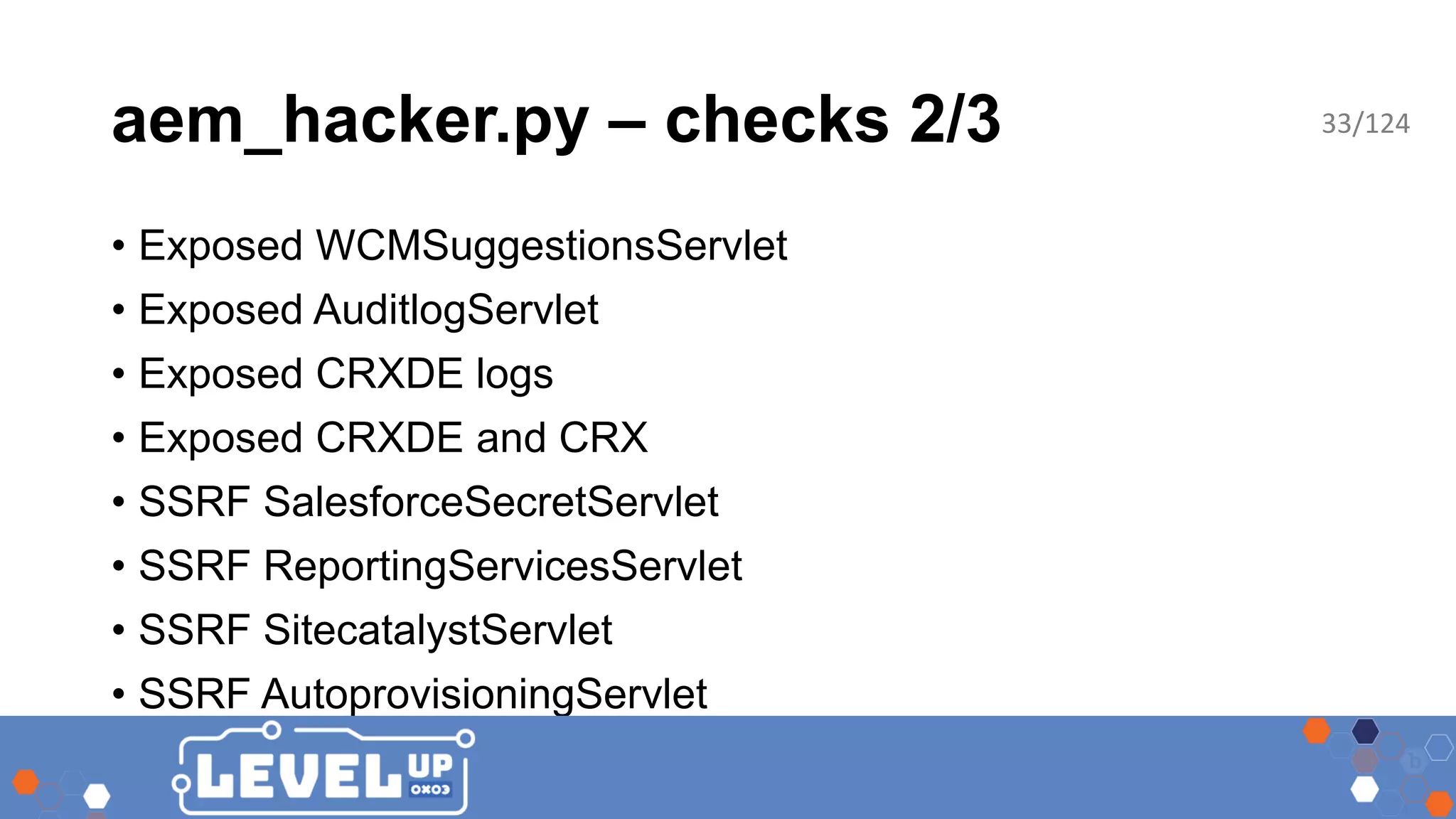 aem_hacker.py – checks 2/3 • Exposed WCMSuggestionsServlet • Exposed AuditlogServlet • Exposed CRXDE logs • Exposed CRXDE and CRX • SSRF SalesforceSecretServlet • SSRF ReportingServicesServlet • SSRF SitecatalystServlet • SSRF AutoprovisioningServlet 33/124 