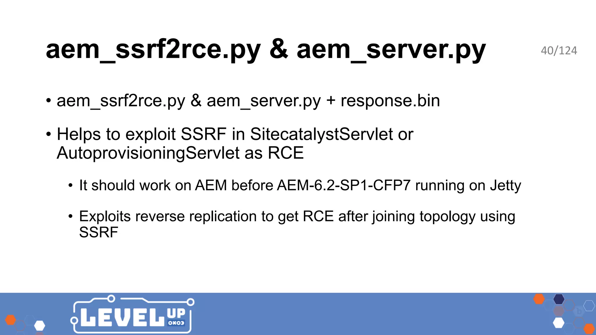 aem_ssrf2rce.py & aem_server.py • aem_ssrf2rce.py & aem_server.py + response.bin • Helps to exploit SSRF in SitecatalystServlet or AutoprovisioningServlet as RCE • It should work on AEM before AEM-6.2-SP1-CFP7 running on Jetty • Exploits reverse replication to get RCE after joining topology using SSRF 40/124 